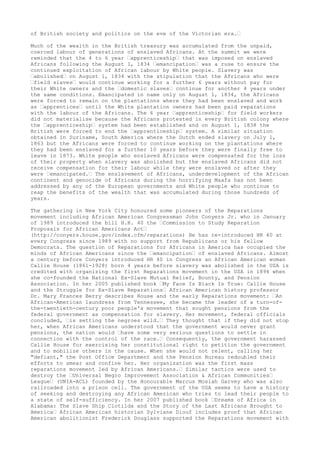 of British society and politics on the eve of the Victorian era.”
Much of the wealth in the British treasury was accumulated from the unpaid,
coerced labour of generations of enslaved Africans. At the summit we were
reminded that the 4 to 6 year ”apprenticeship” that was imposed on enslaved
Africans following the August 1, 1834 ”emancipation” was a ruse to ensure the
continued exploitation of African labour by White people. Slavery was
”abolished” on August 1, 1834 with the stipulation that the Africans who were
”field slaves” would continue working for a further 6 years without pay for
their White owners and the ”domestic slaves” continue for another 4 years under
the same conditions. Emancipated in name only on August 1, 1834, the Africans
were forced to remain on the plantations where they had been enslaved and work
as ”apprentices” until the White plantation owners had been paid reparations
with the labour of the Africans. The 6 year ”apprenticeship” for field workers
did not materialise because the Africans protested in every British colony where
the ”apprenticeship” system had been established and on August 1, 1838 the
British were forced to end the ”apprenticeship” system. A similar situation
obtained in Suriname, South America where the Dutch ended slavery on July 1,
1863 but the Africans were forced to continue working on the plantations where
they had been enslaved for a further 10 years before they were finally free to
leave in 1873. White people who enslaved Africans were compensated for the loss
of their property when slavery was abolished but the enslaved Africans did not
receive compensation for their labour while they were enslaved or after they
were ”emancipated.” The enslavement of Africans, underdevelopment of the African
continent and genocide of Africans during the horrifying Maafa has not been
addressed by any of the European governments and White people who continue to
reap the benefits of the wealth that was accumulated during those hundreds of
years.
The gathering in New York City honoured some pioneers of the Reparations
movement including African American Congressman John Conyers Jr. who in January
of 1989 introduced the bill H.R. 40 the ”Commission to Study Reparation
Proposals for African Americans Act”
(http://conyers.house.gov/index.cfm/reparations) He has re-introduced HR 40 at
every Congress since 1989 with no support from Republicans or his fellow
Democrats. The question of Reparations for Africans in America has occupied the
minds of African Americans since the ”emancipation” of enslaved Africans. Almost
a century before Conyers introduced HR 40 in Congress an African American woman
Callie House (1861-1928) born 4 years before slavery was abolished in the USA is
credited with organizing the first Reparations movement in the USA in 1894 when
she co-founded the National Ex-Slave Mutual Relief, Bounty, and Pension
Association. In her 2005 published book ”My Face Is Black Is True: Callie House
and the Struggle for Ex-Slave Reparations” African American history professor
Dr. Mary Frances Berry describes House and the early Reparations movement: ”An
African-American laundress from Tennessee, she became the leader of a turn-of-
the-twentieth-century poor people's movement that sought pensions from the
federal government as compensation for slavery. Her movement, federal officials
concluded, ”is setting the negroes wild.” They thought that if they did not stop
her, when African Americans understood that the government would never grant
pensions, the nation would ”have some very serious questions to settle in
connection with the control of the race.” Consequently, the government harassed
Callie House for exercising her constitutional right to petition the government
and to mobilize others in the cause. When she would not relent, calling her
"defiant," the Post Office Department and the Pension Bureau redoubled their
efforts to smear and confine her. Her organization was the first mass
reparations movement led by African Americans.” Similar tactics were used to
destroy the ”Universal Negro Improvement Association & African Communities”
League” (UNIA-ACL) founded by the Honourable Marcus Mosiah Garvey who was also
railroaded into a prison cell. The government of the USA seems to have a history
of seeking and destroying any African American who tries to lead their people to
a state of self-sufficiency. In her 2007 published book ”Dreams of Africa in
Alabama: The Slave Ship Clotilda and the Story of the Last Africans Brought to
America” African American historian Sylviane Diouf includes proof that African
American abolitionist Frederick Douglass supported the Reparations movement with
 
