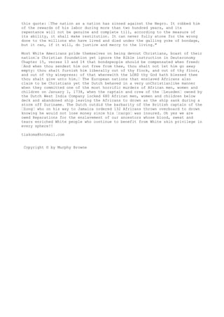 this quote: “The nation as a nation has sinned against the Negro. It robbed him
of the rewards of his labor during more than two hundred years, and its
repentance will not be genuine and complete till, according to the measure of
its ability, it shall make restitution. It can never fully atone for the wrong
done to the millions who have lived and died under the galling yoke of bondage,
but it can, if it will, do justice and mercy to the living."
Most White Americans pride themselves on being devout Christians, boast of their
nation“s Christian foundation yet ignore the Bible instruction in Deuteronomy
Chapter 15, verses 13 and 14 that bondspeople should be compensated when freed:
“And when thou sendest him out free from thee, thou shalt not let him go away
empty: thou shalt furnish him liberally out of thy flock, and out of thy floor,
and out of thy winepress: of that wherewith the LORD thy God hath blessed thee
thou shalt give unto him.“ The European nations that enslaved Africans also
claim to be Christians yet the Dutch behaved in a very unChristianlike manner
when they committed one of the most horrific murders of African men, women and
children on January 1, 1738, when the captain and crew of the “Leusden“ owned by
the Dutch West India Company locked 680 African men, women and children below
deck and abandoned ship leaving the Africans to drown as the ship sank during a
storm off Suriname. The Dutch outdid the barbarity of the British captain of the
“Zong“ who on his way to Jamaica ordered 132 Africans thrown overboard to drown
knowing he would not lose money since his “cargo“ was insured. Oh yes we are
owed Reparations for the enslavement of our ancestors whose blood, sweat and
tears enriched White people who continue to benefit from White skin privilege in
every sphere!!
tiakoma@hotmail.com
Copyright © by Murphy Browne
 