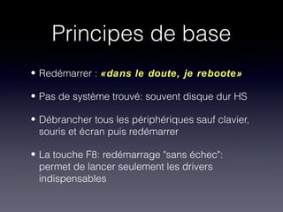 Principes de base
• Redémarrer : «dans le doute, je reboote»

• Pas de système trouvé: souvent disque dur HS

• Débrancher tous les périphériques sauf clavier,
  souris et écran puis redémarrer

• La touche F8: redémarrage "sans échec":
  permet de lancer seulement les drivers
  indispensables
 