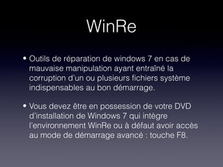 WinRe
• Outils de réparation de windows 7 en cas de
  mauvaise manipulation ayant entraîné la
  corruption d’un ou plusieurs fichiers système
  indispensables au bon démarrage.

• Vous devez être en possession de votre DVD
  d’installation de Windows 7 qui intègre
  l’environnement WinRe ou à défaut avoir accès
  au mode de démarrage avancé : touche F8.
 