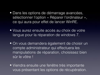 • Dans les options de démarrage avancées,
  sélectionner l’option « Réparer l’ordinateur »,
  ce qui aura pour effet de lancer WinRE.

• Vous aurez ensuite accès au choix de votre
  langue pour la réparation de windows 7.

• On vous demandera également de choisir un
  compte administrateur qui effectuera les
  manipulations de réparation, choisissez bien
  sûr le vôtre !

• Viendra ensuite une fenêtre très importante
  vous présentant les options de récupération.
 