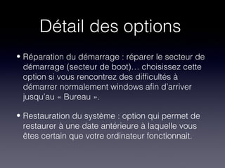 Détail des options
• Réparation du démarrage : réparer le secteur de
  démarrage (secteur de boot)… choisissez cette
  option si vous rencontrez des difficultés à
  démarrer normalement windows afin d’arriver
  jusqu’au « Bureau ».

• Restauration du système : option qui permet de
  restaurer à une date antérieure à laquelle vous
  êtes certain que votre ordinateur fonctionnait.
 