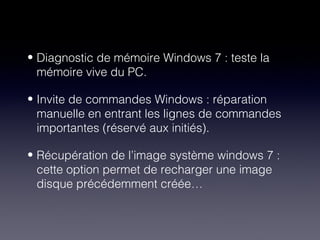 • Diagnostic de mémoire Windows 7 : teste la
  mémoire vive du PC.

• Invite de commandes Windows : réparation
  manuelle en entrant les lignes de commandes
  importantes (réservé aux initiés).

• Récupération de l’image système windows 7 :
  cette option permet de recharger une image
  disque précédemment créée…
 
