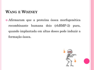 WANG E WOZNEY

   Afirmaram que a proteína óssea morfogenética
    recombinante humana dois (rhBMP-2) pura,
    quando implantada em altas doses pode induzir a
    formação óssea.
 