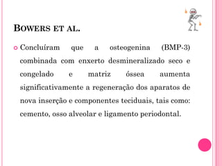 BOWERS ET AL.

   Concluíram    que    a    osteogenina    (BMP-3)
    combinada com enxerto desmineralizado seco e
    congelado     e     matriz    óssea     aumenta
    significativamente a regeneração dos aparatos de
    nova inserção e componentes teciduais, tais como:
    cemento, osso alveolar e ligamento periodontal.
 