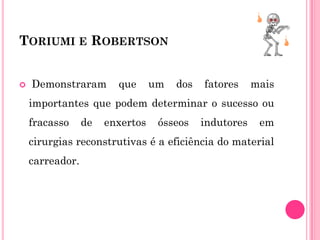 TORIUMI E ROBERTSON


   Demonstraram        que      um   dos   fatores     mais
    importantes que podem determinar o sucesso ou
    fracasso     de   enxertos    ósseos    indutores    em
    cirurgias reconstrutivas é a eficiência do material
    carreador.
 