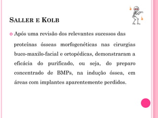 SALLER E KOLB

   Após uma revisão dos relevantes sucessos das

    proteínas ósseas morfogenéticas nas cirurgias
    buco-maxilo-facial e ortopédicas, demonstraram a
    eficácia do purificado, ou seja, do preparo
    concentrado de BMPs, na indução óssea, em
    áreas com implantes aparentemente perdidos.
 