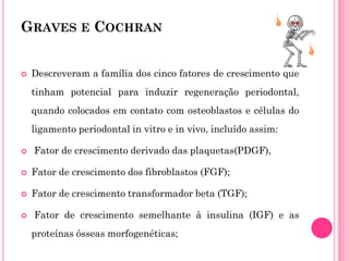 GRAVES E COCHRAN


   Descreveram a família dos cinco fatores de crescimento que
    tinham potencial para induzir regeneração periodontal,
    quando colocados em contato com osteoblastos e células do
    ligamento periodontal in vitro e in vivo, incluído assim:

   Fator de crescimento derivado das plaquetas(PDGF),

   Fator de crescimento dos fibroblastos (FGF);

   Fator de crescimento transformador beta (TGF);

   Fator de crescimento semelhante à insulina (IGF) e as
    proteínas ósseas morfogenéticas;
 