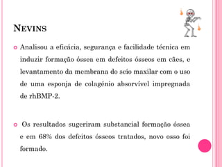 NEVINS
   Analisou a eficácia, segurança e facilidade técnica em
    induzir formação óssea em defeitos ósseos em cães, e
    levantamento da membrana do seio maxilar com o uso
    de uma esponja de colagénio absorvível impregnada
    de rhBMP-2.



   Os resultados sugeriram substancial formação óssea
    e em 68% dos defeitos ósseos tratados, novo osso foi
    formado.
 