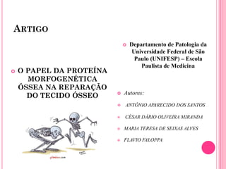 ARTIGO
                                 Departamento de Patologia da
                                   Universidade Federal de São
                                    Paulo (UNIFESP) – Escola
                                      Paulista de Medicina
   O PAPEL DA PROTEÍNA
      MORFOGENÉTICA
    ÓSSEA NA REPARAÇÃO
                             Autores:
      DO TECIDO ÓSSEO
                             ANTÔNIO APARECIDO DOS SANTOS

                             CÉSAR DÁRIO OLIVEIRA MIRANDA

                             MARIA TERESA DE SEIXAS ALVES

                             FLAVIO FALOPPA
 