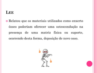 LEE

   Relatou que os materiais utilizados como enxerto
    ósseo poderiam oferecer uma osteocondução na
    presença de uma matriz física ou suporte,
    ocorrendo desta forma, deposição de novo osso.
 
