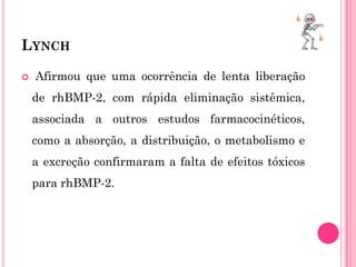 LYNCH

   Afirmou que uma ocorrência de lenta liberação
    de rhBMP-2, com rápida eliminação sistêmica,
    associada a outros estudos farmacocinéticos,
    como a absorção, a distribuição, o metabolismo e
    a excreção confirmaram a falta de efeitos tóxicos
    para rhBMP-2.
 