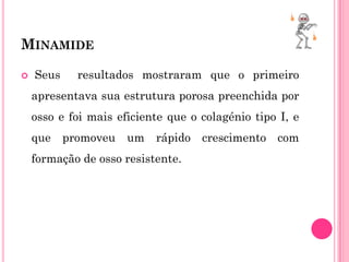 MINAMIDE

   Seus     resultados mostraram que o primeiro
    apresentava sua estrutura porosa preenchida por
    osso e foi mais eficiente que o colagénio tipo I, e
    que    promoveu   um   rápido crescimento     com
    formação de osso resistente.
 