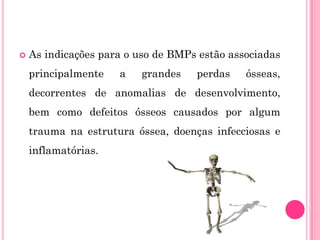    As indicações para o uso de BMPs estão associadas
    principalmente   a   grandes    perdas    ósseas,
    decorrentes de anomalias de desenvolvimento,
    bem como defeitos ósseos causados por algum
    trauma na estrutura óssea, doenças infecciosas e
    inflamatórias.
 