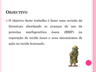 OBJECTIVO

   O objetivo deste trabalho é fazer uma revisão da
    literatura abordando os avanços do uso da
    proteína   morfogenética    óssea   (BMP)    na
    reparação do tecido ósseo e seus mecanismos de
    ação no tecido lesionado.
 