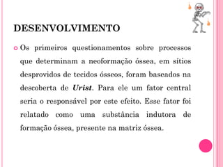 DESENVOLVIMENTO

   Os primeiros questionamentos sobre processos
    que determinam a neoformação óssea, em sítios
    desprovidos de tecidos ósseos, foram baseados na
    descoberta de Urist. Para ele um fator central
    seria o responsável por este efeito. Esse fator foi
    relatado como uma substância indutora de
    formação óssea, presente na matriz óssea.
 