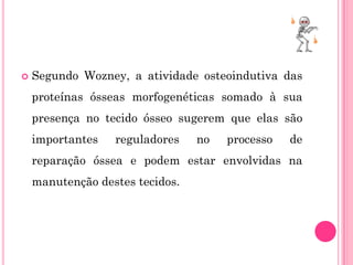    Segundo Wozney, a atividade osteoindutiva das
    proteínas ósseas morfogenéticas somado à sua
    presença no tecido ósseo sugerem que elas são
    importantes   reguladores    no   processo   de
    reparação óssea e podem estar envolvidas na
    manutenção destes tecidos.
 