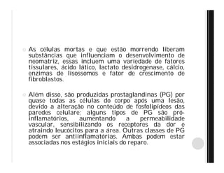  As células mortas e que estão morrendo liberam
substâncias que influenciam o desenvolvimento de
neomatriz, essas incluem uma variedade de fatores
tissulares, ácido lático, lactato desidrogenase, cálcio,
enzimas de lisossomos e fator de crescimento de
fibroblastos.
 Além disso, são produzidas prostaglandinas (PG) por
quase todas as células do corpo após uma lesão,
devido a alteração no conteúdo de fosfolipídeos das
paredes celulare; alguns tipos de PG são pró-
inflamatórios, aumentando a permeabilidade
vascular, sensibilizando os receptores da dor e
atraindo leucócitos para a área. Outras classes de PG
podem ser antiinflamatórias. Ambas podem estar
associadas nos estágios iniciais do reparo.
 