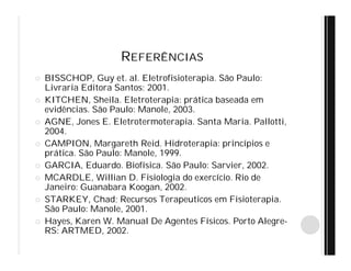 REFERÊNCIAS
 BISSCHOP, Guy et. al. Eletrofisioterapia. São Paulo:
Livraria Editora Santos; 2001.
 KITCHEN, Sheila. Eletroterapia: prática baseada em
evidências. São Paulo: Manole, 2003.
 AGNE, Jones E. Eletrotermoterapia. Santa Maria. Pallotti,
2004.
 CAMPION, Margareth Reid. Hidroterapia: princípios e
prática. São Paulo: Manole, 1999.
 GARCIA, Eduardo. Biofísica. São Paulo: Sarvier, 2002.
 MCARDLE, Willian D. Fisiologia do exercício. Rio de
Janeiro: Guanabara Koogan, 2002.
 STARKEY, Chad; Recursos Terapeuticos em Fisioterapia.
São Paulo: Manole, 2001.
 Hayes, Karen W. Manual De Agentes Físicos. Porto Alegre-
RS: ARTMED, 2002.
 