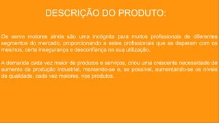 DESCRIÇÃO DO PRODUTO:
Os servo motores ainda são uma incógnita para muitos profissionais de diferentes
segmentos do mercado, proporcionando a estes profissionais que se deparam com os
mesmos, certa insegurança e desconfiança na sua utilização.
A demanda cada vez maior de produtos e serviços, criou uma crescente necessidade de
aumento da produção industrial, mantendo-se e, se possível, aumentando-se os níveis
de qualidade, cada vez maiores, nos produtos.
 