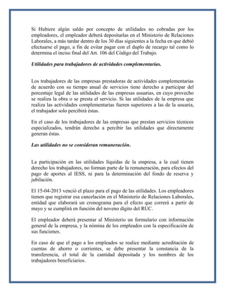 Si Hubiere algún saldo por concepto de utilidades no cobradas por los
empleadores, el empleador deberá depositarlas en el Ministerio de Relaciones
Laborales, a más tardar dentro de los 30 días siguientes a la fecha en que debió
efectuarse el pago, a fin de evitar pagar con el duplo de recargo tal como lo
determina el inciso final del Art. 106 del Código del Trabajo.
Utilidades para trabajadores de actividades complementarias.
Los trabajadores de las empresas prestadoras de actividades complementarias
de acuerdo con su tiempo anual de servicios tiene derecho a participar del
porcentaje legal de las utilidades de las empresas usuarias, en cuyo provecho
se realiza la obra o se presta el servicio. Si las utilidades de la empresa que
realiza las actividades complementarias fueren superiores a las de la usuaria,
el trabajador solo percibirá éstas.
En el caso de los trabajadores de las empresas que prestan servicios técnicos
especializados, tendrán derecho a percibir las utilidades que directamente
generan éstas.
Las utilidades no se consideran remuneración.
La participación en las utilidades líquidas de la empresa, a la cual tienen
derecho los trabajadores, no forman parte de la remuneración, para efectos del
pago de aportes al IESS, ni para la determinación del fondo de reserva y
jubilación.
El 15-04-2013 venció el plazo para el pago de las utilidades. Los empleadores
tienen que registrar esa cancelación en el Ministerio de Relaciones Laborales,
entidad que elaborará un cronograma para el efecto que correrá a partir de
mayo y se cumplirá en función del noveno dígito del RUC.
El empleador deberá presentar al Ministerio un formulario con información
general de la empresa, y la nómina de los empleados con la especificación de
sus funciones.
En caso de que el pago a los empleados se realice mediante acreditación de
cuentas de ahorro o corrientes, se debe presentar la constancia de la
transferencia, el total de la cantidad depositada y los nombres de los
trabajadores beneficiarios.

 