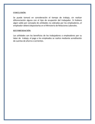 Conclusión:
Se puede tomará en consideración el tiempo de trabajo, sin realizar
diferenciación alguna con el tipo de ocupación del trabajador. Si Hubiere
algún saldo por concepto de utilidades no cobradas por los empleadores, el
empleador deberá depositarlas en el Ministerio de Relaciones Laborales.
RECOMENDACIÓN:
Las utilidades son los beneficios de los trabajadores o empleadores por su
labor de trabajo, el pago a los empleados se realice mediante acreditación
de cuentas de ahorro o corrientes.

 
