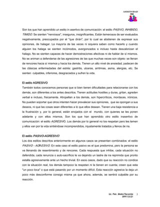ASERTIVIDAD




Son los que han aprendido un estilo in asertivo de comunicación: el estilo PASIVO, INHIBIDO,
TIMIDO. Se sienten "nerviosos", inseguros, insignificantes. Están temerosos de ser evaluados
negativamente, preocupados por el "que dirán", por lo cual se abstienen de expresar sus
opiniones, de halagar. La mayoría de las veces ni siquiera saben como hacerlo y cuando
alguien los halaga se sienten incómodos, avergonzados e incluso hasta desvalorizan el
halago. No se sienten capaces de hacer demostraciones afectivas ni de hablar de sí mismos.
No se animan a defenderse de las agresiones de las que muchas veces son objeto: se llenan
de rencores hacia sí mismos y hacia los demás. Tienen un alto nivel de ansiedad, padecen de
las clásicas enfermedades del estrés: gastritis, ulceras, arritmias, asma, alergias, etc. Se
sienten culpables, inferiores, desgraciados y sufren la vida.


El estilo AGRESIVO
También todos conocemos personas que si bien tienen dificultades para relacionarse con los
demás, son diferentes a los antes descritos. Tienen actitudes hostiles y duras, gritan, agreden
verbal e incluso, físicamente. Atropellan a los demás, son hipercríticos, mordaces, irónicos.
No pueden soportar que otros intenten hacer prevalecer sus opiniones, que se opongan a sus
deseos, ni que las cosas sean diferentes a lo que ellos desean. Tienen una baja resistencia a
la frustración y, por lo general, están enojados con el mundo, con quienes se les ponen
adelante y con ellos mismos. Son los que han aprendido otro estilo inasertivo de
comunicación: el estilo AGRESIVO. Los demás por lo general no los respetan pero les temen
y ellos van por la vida sintiéndose incomprendidos, injustamente tratados y llenos de ira.


El estilo PASIVO-AGRESIVO
Los dos estilos descritos anteriormente en algunos casos se presentan combinados: el estilo
PASIVO - AGRESIVO. En este caso el estilo pasivo es el que predomina, pero la persona se
va llenando de resentimiento y de rencores. Cada respuesta que inhibe, cada situación no
defendida, cada renuncia o auto-sacrificio le va dejando un lastre de ira reprimida que pronto
estalla agresivamente ante un hecho trivial. En esos casos, dado que su reacción no condice
con la situación real, los demás tampoco la respetan ni la tienen en cuenta; creen que esta
"un poco loca" o que está pasando por un momento difícil. Esta reacción agresiva la deja un
poco más desconforme consigo misma ya que ahora, además, se sentirá culpable por su
reacción.




                                                                        Lic. Psic. Maira Tiscornia   3
                                                                                       099113121
 