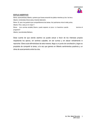 ASERTIVIDAD




ESTILO ASERTIVO
Elena: (acercándose) Alberto, quisiera que fueras secando los platos mientras yo los los lavo.
Alberto: (mirándola) Ahora estoy mirando televisión.
Elena: Si, pero me gustaría que compartiéramos las tareas. Así podríamos mirar la tele juntos.
Alberto: Pero, estoy en lo mejor !!
Elena:   (con sonrisa amable) Bueno, puedo esperar un poco. Lo hacemos cuando                        termine el
programa?
Alberto: (sonriéndole) Bárbaro.



Dese cuenta de que siendo asertivo se puede actuar a favor de los intereses propios
respetando los ajenos, sin sentirse culpable, sin ser sumiso y sin atacar verbalmente ni
reprochar. Elena auto-afirmándose de esta manera, llega a un punto de conciliación y logra su
propósito de compartir la tarea, a la vez que genera en Alberto sentimientos positivos y un
clima de acercamiento entre los dos.




                                                                                  Lic. Psic. Maira Tiscornia   5
                                                                                                 099113121
 