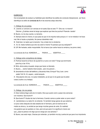 ASERTIVIDAD




EJERCICIO:
Con el propósito de evaluar su habilidad para identificar los estilos de conducta interpersonal, por favor,
identifique es estilo de conducta de A en las escenas abajo descritas.


1.- Diálogo de una pareja.
A: (viendo un cenicero con cenizas en el suelo) Que es esto ?? Otra vez lo mismo!!
   Decime: ¿Cuántas veces te tengo que explicar que tires los puchos? Parecés tarado!
B: Bueno, no me doy cuenta. Lo lamento.
A: Siempre decís lo mismo, lo que pasa es que no te importa nada porque a tí no te molesta ni te hace
mal. Me lo hacés a propósito. No pienso tolerártelo más!
B: Está bien, te repito que lo lamento. Voy a tratar de no olvidarme.
A. Sí, Sí, hasta mañana que otra vez será lo mismo! Te pensas que soy estúpida??
B: Uff. Me hartaste, estás insoportable. No te banco (se vuelve hacia la ventana y se pone a leer).


La conducta de A es: AGRESIVA ___          PASIVA ____     ASERTIVA _____


2.- Diálogo entre compañeros de trabajo.
A: Podrìas hacerme el favor de ayudarme un poco con esto? Tengo que terminarlo
  para hoy a las 16 hs.
B: Mirá, ahora estoy ocupado, tengo que hacer un llamado.
A: Bueno,.... siento haberte interrumpido.. pero me pareció ..
B: (levantando el tubo del telèfono y discando) Hola, Enrique? Soy Juan, como
   estás? Ah! Sí, Sí, espero, andá tranquilo.
A: Disculpame otra vez, no quise molestarte, ya sé que no te gusta que te pidan
cosas (vuelve a su trabajo)


La conducta de A es: AGRESIVA ____          PASIVA _____     ASERTIVA _____


3.- Diálogo de una pareja.
A: Esta mañana llegó carta de mi madre. Dice que quiere venir a pasar dos semanas
con nosotros. Que bueno!!!
B: Que bueno?? Acaba de irse tu hermana. Cuando vamos a poder estar un poco solos?
A: (sentándose a su lado) Sí, te entiendo. Yo también tengo ganas de que estemos
un poco solos después de esta estadía de mi hermana, pero la licencia de mi
madre es ahora y, la verdad es que tengo muchas ganas de verla. En realidad
me gustaría que se quedara un mes, pero sé que para ti no significa lo mismo así
que, ¿Que te parece si le digo que se venga por una semana.?
B: Bueno, eso está mejor, Gracias por entender, yo también me doy cuenta de que para ti es importante.



                                                                                Lic. Psic. Maira Tiscornia   6
                                                                                               099113121
 