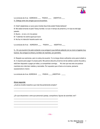 ASERTIVIDAD




La conducta de A es: AGRESIVA ____ PASIVA ____              ASERTIVA ____
4.- Diálogo entre dos amigas que se encuentran.


A: Hola!! (alejándose un poco para mirarla) Que linda estás!! Estás bárbara!!
B: Me estás tomando el pelo? Estoy horrible: no tuve ni tiempo de pintarme y mi ropa es del siglo
pasado.
A: Bueno…no sé, a mi me parece
B: Y además me siento igual que luzco
A: No fue mi intención hacerte sentir mal.


La conducta de A es: AGRESIVA ____           PASIVA ____    ASERTIVA ____


5.- En una reunión A le está contando a sus amigos lo que disfruta saliendo con su novio a lugares muy
buenos. Sus amigos la critican y la tildan de machista por permitirlo.


A: Respeto sus opiniones, pero no estoy de acuerdo. Yo no tengo dinero suficiente como para invitarlo a
él, ni siquiera para pagar mi propia parte. Me parece absurdo privarnos de las salidas cuando él puede y
está bien dispuesto a pagar por ellas y a compartirlas conmigo.     No creo que esa sea una postura
machista sino más bien realista y razonable. Por supuesto que si fuera a la inversa, pensaría
exactamente lo mismo


La conducta de A es: AGRESIVA ____ PASIVA _____ASERTIVA _____




Ahora responde:
¿Cuál es el estilo inasertivo que más frecuentemente empleo?
________________________________________________________
________________________________________________________


¿En que situaciones o ante que persona/s (pareja, compañeros, figuras de autoridad, etc?
________________________________________________________
________________________________________________________
________________________________________________________
________________________________________________________




                                                  - FIN -



                                                                                Lic. Psic. Maira Tiscornia   7
                                                                                               099113121
 