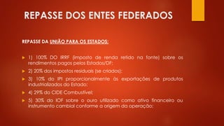 REPASSE DOS ENTES FEDERADOS
REPASSE DA UNIÃO PARA OS ESTADOS:
 1) 100% DO IRRF (imposto de renda retido na fonte) sobre os
rendimentos pagos pelos Estados/DF;
 2) 20% dos impostos residuais (se criados);
 3) 10% do IPI proporcionalmente às exportações de produtos
industrializados do Estado;
 4) 29% do CIDE Combustível;
 5) 30% do IOF sobre o ouro utilizado como ativo financeiro ou
instrumento cambial conforme a origem da operação;
 