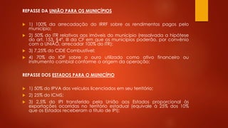 REPASSE DA UNIÃO PARA OS MUNICÍPIOS
 1) 100% da arrecadação do IRRF sobre os rendimentos pagos pelo
município;
 2) 50% do ITR relativos aos imóveis do município (ressalvada a hipótese
do art. 153, §4º, III da CF em que os municípios poderão, por convênio
com a UNIÃO, arrecadar 100% do ITR);
 3) 7,25% do CIDE Combustível;
 4) 70% do IOF sobre o ouro utilizado como ativo financeiro ou
instrumento cambial conforme a origem da operação;
REPASSE DOS ESTADOS PARA O MUNICÍPIO
 1) 50% do IPVA dos veículos licenciados em seu território;
 2) 25% do ICMS;
 3) 2,5% do IPI transferido pela União aos Estados proporcional às
exportações ocorridas no território estadual (equivale à 25% dos 10%
que os Estados receberam a título de IPI);
 
