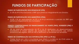 FUNDOS DE PARTICIPAÇÃO
FUNDO DE PARTICIPAÇÃO DOS ESTADOS/DF (FPE):
 21,5% do IPI E IR já excluindo o IRRF que pertence integralmente aos Estados;
FUNDO DE PARTICIPAÇÃO DOS MUNICÍPIOS (FPM):
 22,5% +1% da arrecadação do IPI e do IR já excluindo a parcela do IRRF que
pertence integralmente aos municípios;
FUNDOS CONSTITUCIONAIS DE FINANCIAMENTO DO NORTE (FNO), NORDESTE (FNE) E
CENTRO-OESTE (FCO):
 3% do total da arrecadação do IPI e do IR destinados ao desenvolvimento
econômico e social através de programas de financiamento aos setores
produtivos das regiões; 50% do FNE é destinado às atividades do semiárido.
FUNDO DE COMPENSAÇÃO DAS EXPORTAÇÕES (FPEX ou IPI-Ex):
 Criado tendo em vista a imunidade que afasta a incidência do ICMS sobre as
exportações. Os valores transferidos têm viés compensatório.
 
