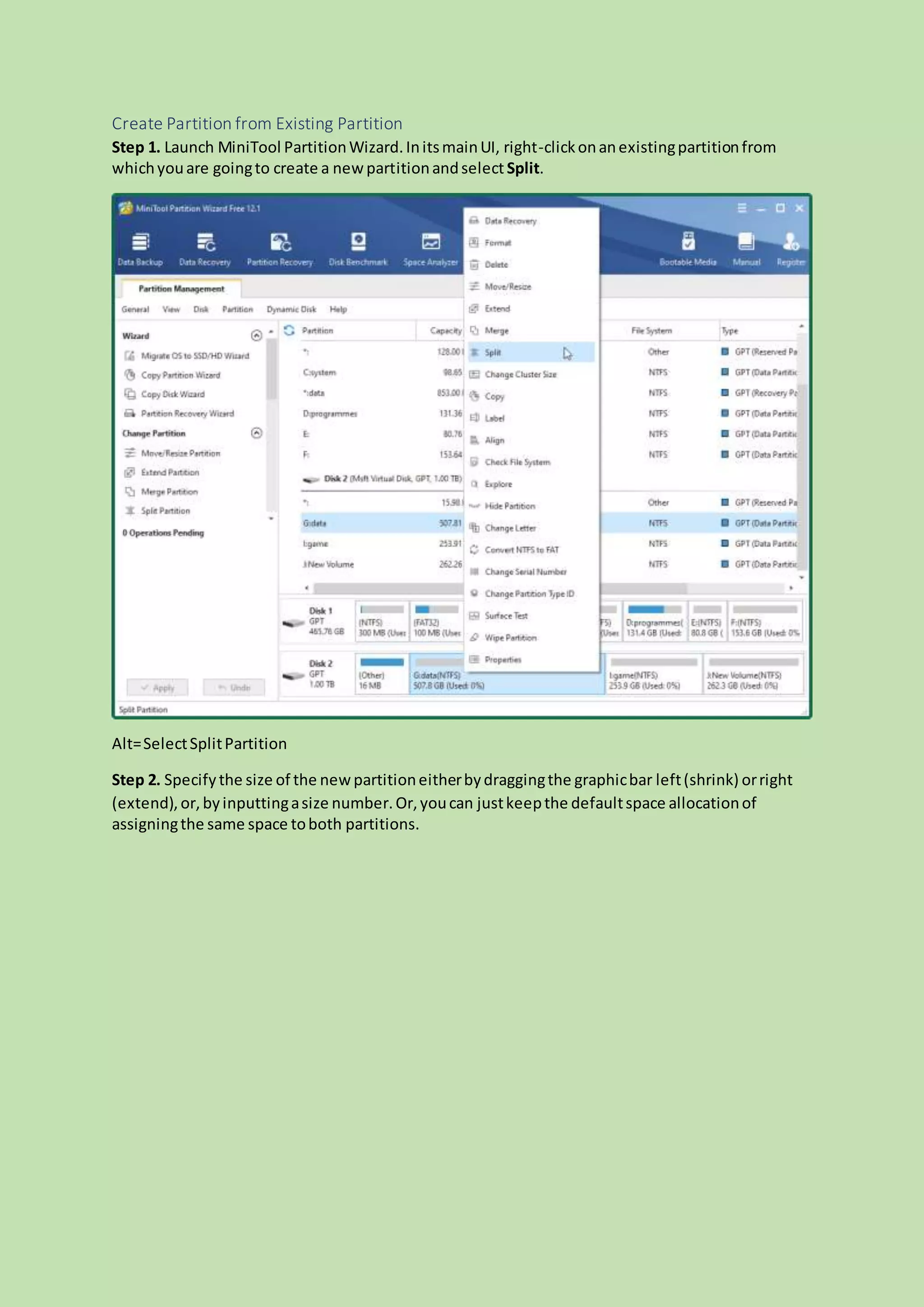 Create Partition from Existing Partition
Step 1. Launch MiniTool PartitionWizard.InitsmainUI, right-clickonanexistingpartitionfrom
whichyouare goingto create a newpartitionandselect Split.
Alt=SelectSplitPartition
Step 2. Specifythe size of the newpartitioneitherbydraggingthe graphicbar left(shrink) orright
(extend),or, byinputtingasize number.Or,youcan justkeepthe defaultspace allocationof
assigningthe same space toboth partitions.
 