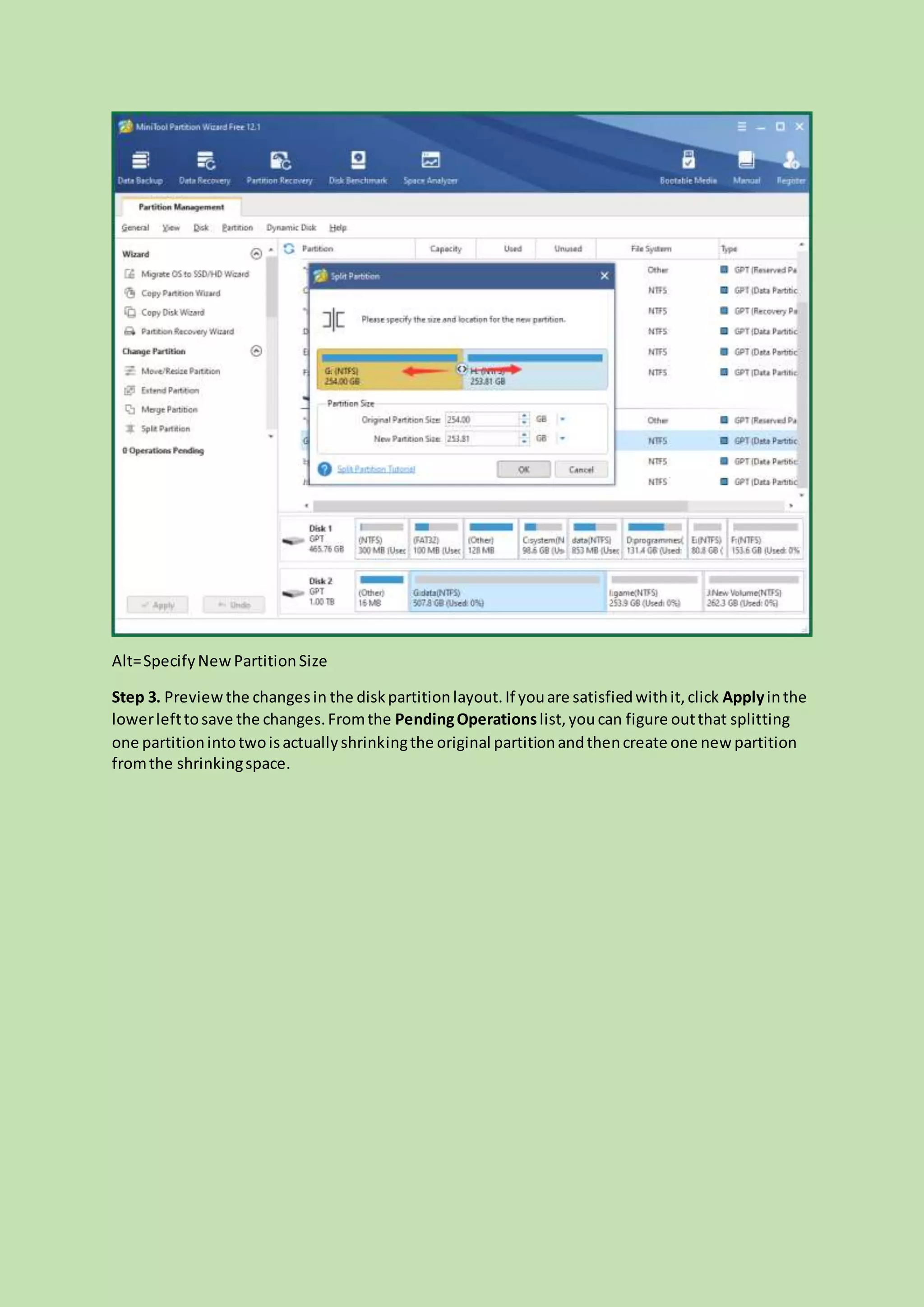 Alt=SpecifyNewPartitionSize
Step 3. Previewthe changesin the diskpartitionlayout.If youare satisfiedwithit,click Applyinthe
lowerlefttosave the changes.Fromthe PendingOperationslist,you can figure outthat splitting
one partitionintotwoisactuallyshrinkingthe original partitionandthencreate one new partition
fromthe shrinkingspace.
 