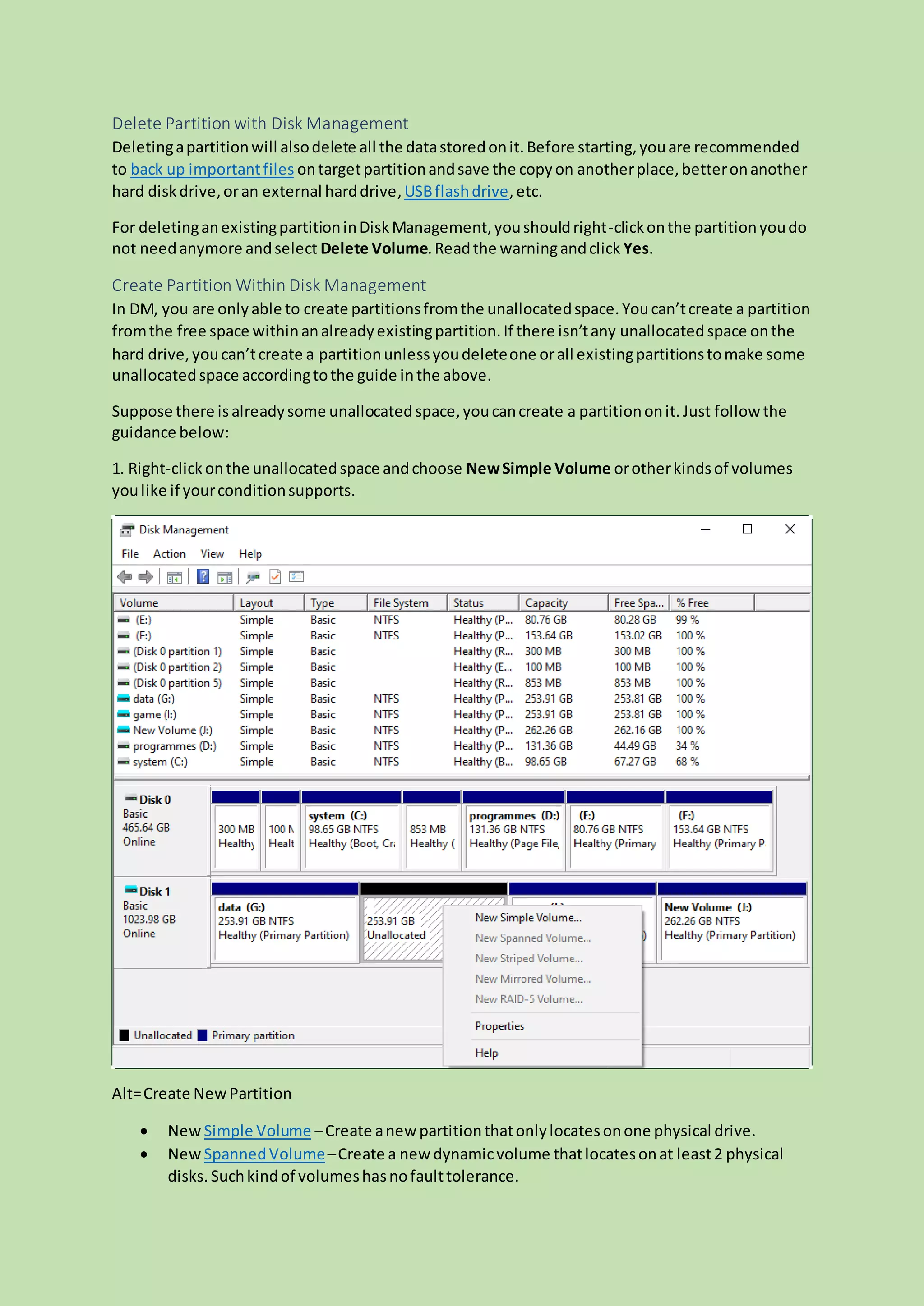 Delete Partition with Disk Management
Deletingapartitionwill alsodelete all the datastoredonit.Before starting,youare recommended
to back up importantfiles ontargetpartitionandsave the copyon anotherplace,betteronanother
hard diskdrive,oran external harddrive,USBflashdrive,etc.
For deletinganexistingpartitioninDiskManagement,youshouldright-clickonthe partitionyoudo
not needanymore andselect Delete Volume.Readthe warningandclick Yes.
Create Partition Within Disk Management
In DM, you are onlyable to create partitionsfromthe unallocatedspace.Youcan’tcreate a partition
fromthe free space withinanalreadyexistingpartition.If there isn’tany unallocatedspace onthe
hard drive,youcan’tcreate a partitionunlessyoudeleteone orall existingpartitionstomake some
unallocatedspace accordingtothe guide inthe above.
Suppose there isalreadysome unallocatedspace,youcancreate a partitiononit. Just follow the
guidance below:
1. Right-clickonthe unallocatedspace andchoose NewSimple Volume orotherkindsof volumes
youlike if yourconditionsupports.
Alt=Create NewPartition
 New Simple Volume –Create anew partitionthatonlylocatesonone physical drive.
 New SpannedVolume–Create a new dynamicvolume thatlocatesonat least2 physical
disks. Suchkindof volumeshasnofaulttolerance.
 