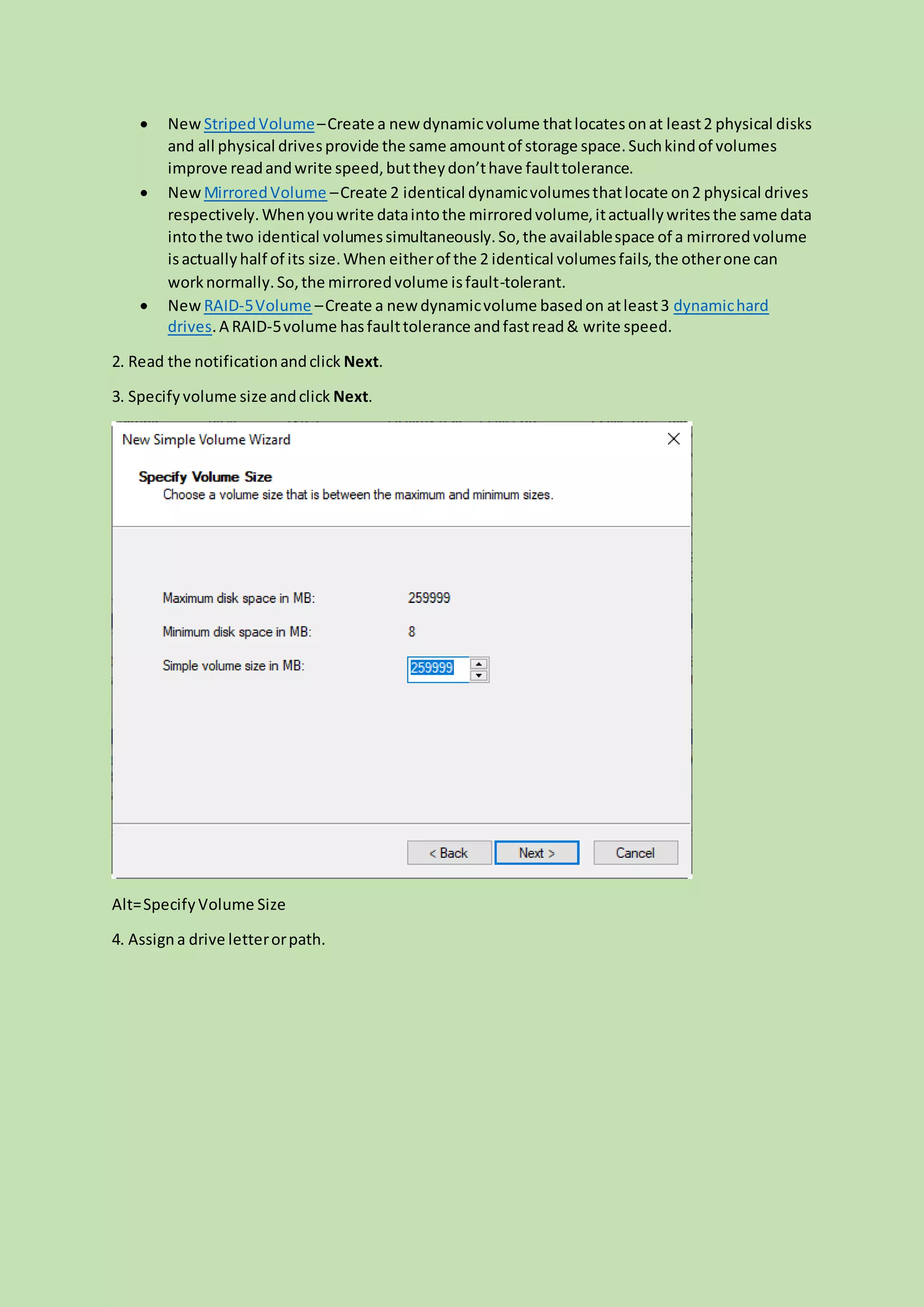  New StripedVolume–Create a new dynamicvolume thatlocates onat least2 physical disks
and all physical drivesprovide the same amountof storage space.Suchkindof volumes
improve readandwrite speed,buttheydon’thave faulttolerance.
 New MirroredVolume –Create 2 identical dynamicvolumesthatlocate on2 physical drives
respectively.Whenyouwrite dataintothe mirroredvolume,itactuallywritesthe same data
intothe two identical volumessimultaneously.So,the availablespace of a mirroredvolume
isactuallyhalf of its size.When eitherof the 2 identical volumesfails,the otherone can
worknormally.So,the mirroredvolume isfault-tolerant.
 New RAID-5Volume –Create a new dynamicvolume basedon atleast3 dynamichard
drives.A RAID-5volume hasfaulttolerance andfastread& write speed.
2. Read the notificationandclick Next.
3. Specifyvolume size andclick Next.
Alt=SpecifyVolume Size
4. Assigna drive letterorpath.
 