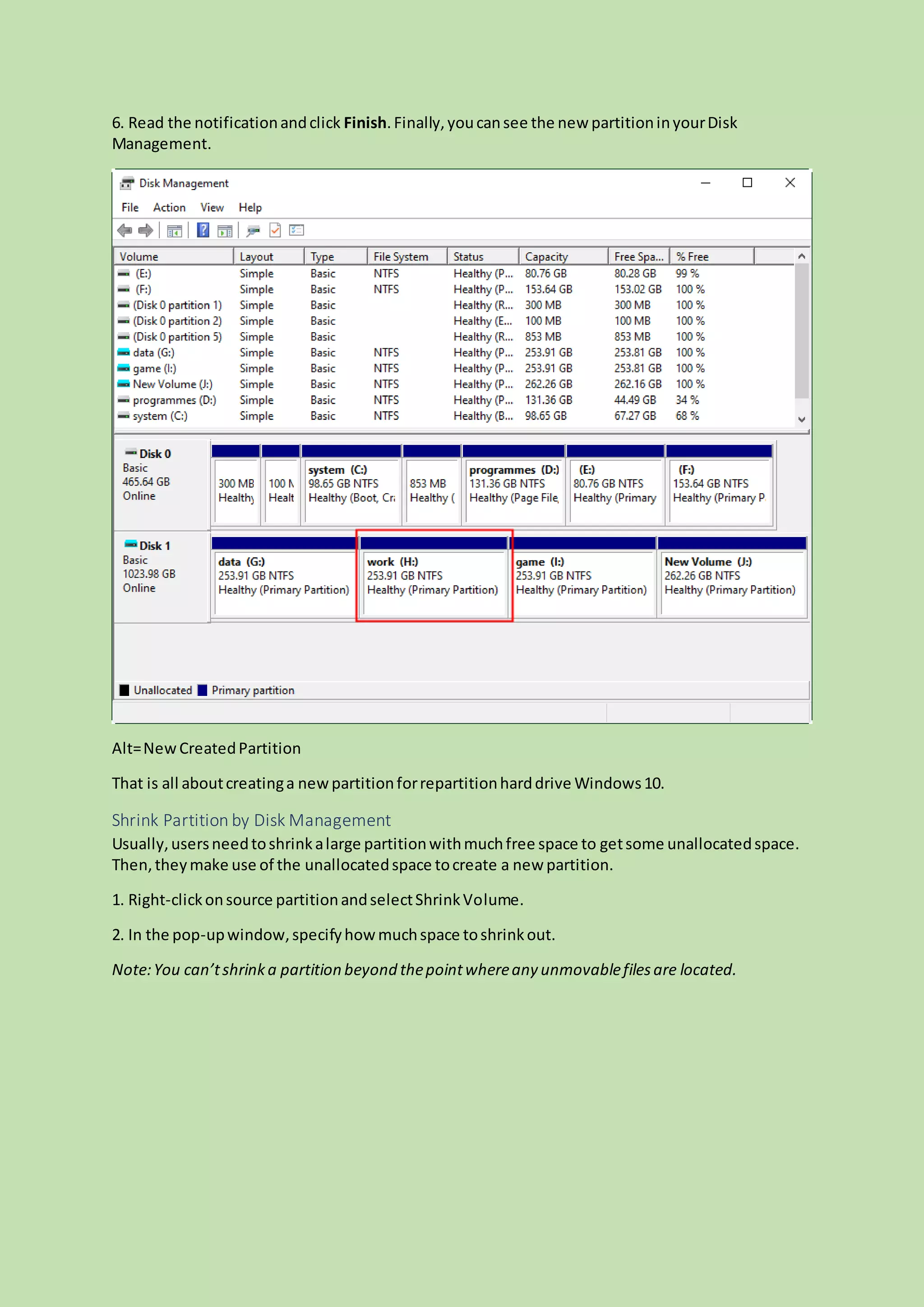 6. Read the notificationandclick Finish.Finally,youcansee the new partitioninyourDisk
Management.
Alt=NewCreatedPartition
That is all aboutcreatinga newpartitionforrepartitionharddrive Windows10.
Shrink Partition by Disk Management
Usually,usersneedtoshrinkalarge partitionwithmuchfree space to getsome unallocatedspace.
Then,theymake use of the unallocatedspace tocreate a new partition.
1. Right-clickonsource partitionandselectShrinkVolume.
2. In the pop-upwindow,specifyhowmuchspace toshrinkout.
Note:You can’tshrinka partition beyond thepointwhereany unmovablefilesare located.
 