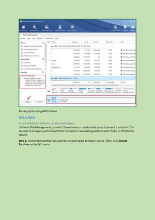 Alt=ApplyDeletingAllPartitions
Click to Tweet
Extend Partition Without Unallocated Space
Unlike inDiskManagement,youdon’thave torelyon unallocatedspace toextend apartition.You
are able toenlarge a partitionwiththe free space inanexistingpartitionwiththe helpof Partition
Wizard.
Step 1. Clickon the partitionyouwantto increase space tomake it active.Then,click Extend
Partition onthe leftmenu.
 