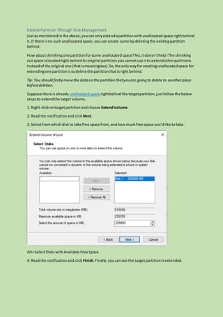 Extend Partition Through Disk Management
Justas mentionedinthe above,youcanonlyextendapartitionwithunallocatedspace rightbehind
it.If there isno suchunallocatedspace,youcancreate some bydeletingthe existingpartition
behind.
How aboutshrinkingone partitionforsome unallocatedspace?No,itdoesn’thelp!The shrinking
out space islocatedrightbehind itsoriginal partition;youcannotuse itto extendotherpartitions
insteadof the original one (thatismeaningless). So,the onlywayforcreatingunallocatedspace for
extendingone partitionistodeletethe partitionthatisrightbehind.
Tip: You should firstly movethe dataon the partition thatyou are going to delete to anotherplace
beforedeletion.
Suppose there isalready unallocatedspace rightbehind the targetpartition,justfollow the below
stepsto extendthe targetvolume.
1. Right-clickontargetpartitionandchoose ExtendVolume.
2. Read the notificationandclick Next.
3. Selectfromwhichdiskto take free space from, andhow muchfree space you’dlike totake.
Alt=SelectDiskswithAvailable Free Space
4. Read the notificationandclick Finish.Finally,youcansee the targetpartitionisextended.
 