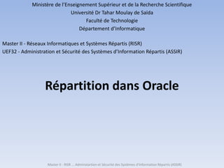 Répartition dans Oracle
Master II - RISR ... Adminstartion et Sécurité des Systèmes d'Information Répartis (ASSIR)
Ministère de l’Enseignement Supérieur et de la Recherche Scientifique
Université Dr Tahar Moulay de Saïda
Faculté de Technologie
Département d’Informatique
Master II - Réseaux Informatiques et Systèmes Répartis (RISR)
UEF32 - Administration et Sécurité des Systèmes d’Information Répartis (ASSIR)
 