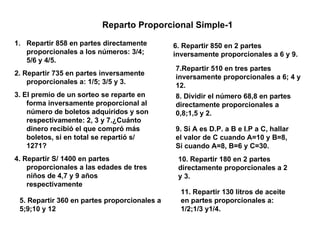 Reparto Proporcional Simple-1 ,[object Object],[object Object],[object Object],[object Object],5. Repartir 360 en partes proporcionales a 5;9;10 y 12 9. Si A es D.P. a B e I.P a C, hallar el valor de C cuando A=10 y B=8, Si cuando A=8, B=6 y C=30. 8. Dividir el número 68,8 en partes directamente proporcionales a 0,8;1,5 y 2. 6. Repartir 850 en 2 partes inversamente proporcionales a 6 y 9.  7.Repartir 510 en tres partes inversamente proporcionales a 6; 4 y 12. 10. Repartir 180 en 2 partes directamente proporcionales a 2 y 3. 11. Repartir 130 litros de aceite en partes proporcionales a: 1/2;1/3 y1/4. 
