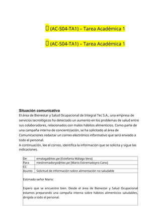 🔴 (AC-S04-TA1) – Tarea Académica 1
🔴 (AC-S04-TA1) – Tarea Académica 1
Situación comunicativa
El área de Bienestar y Salud Ocupacional de Integral Tec S.A., una empresa de
servicios tecnológicos ha detectado un aumento en los problemas de salud entre
sus colaboradores, relacionados con malos hábitos alimenticios. Como parte de
una campaña interna de concientización, se ha solicitado al área de
Comunicaciones redactar un correo electrónico informativo que será enviado a
todo el personal.
A continuación, lee el correo, identifica la información que se solicita y sigue las
indicaciones.
De emalaga@itec.pe [Estefanía Málaga Vera]
Para mestremadoryo@itec.pe [Mario Estremadoyro Cano]
CC
Asunto Solicitud de información sobre alimentación no saludable
Estimado señor Mario:
Espero que se encuentre bien. Desde el área de Bienestar y Salud Ocupacional
estamos preparando una campaña interna sobre hábitos alimenticios saludables,
dirigida a todo el personal.
 
