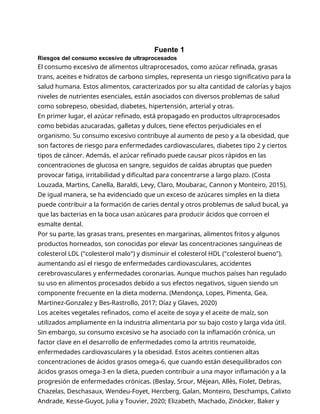 Fuente 1
Riesgos del consumo excesivo de ultraprocesados
El consumo excesivo de alimentos ultraprocesados, como azúcar refinada, grasas
trans, aceites e hidratos de carbono simples, representa un riesgo significativo para la
salud humana. Estos alimentos, caracterizados por su alta cantidad de calorías y bajos
niveles de nutrientes esenciales, están asociados con diversos problemas de salud
como sobrepeso, obesidad, diabetes, hipertensión, arterial y otras.
En primer lugar, el azúcar refinado, está propagado en productos ultraprocesados
como bebidas azucaradas, galletas y dulces, tiene efectos perjudiciales en el
organismo. Su consumo excesivo contribuye al aumento de peso y a la obesidad, que
son factores de riesgo para enfermedades cardiovasculares, diabetes tipo 2 y ciertos
tipos de cáncer. Además, el azúcar refinado puede causar picos rápidos en las
concentraciones de glucosa en sangre, seguidos de caídas abruptas que pueden
provocar fatiga, irritabilidad y dificultad para concentrarse a largo plazo. (Costa
Louzada, Martins, Canella, Baraldi, Levy, Claro, Moubarac, Cannon y Monteiro, 2015).
De igual manera, se ha evidenciado que un exceso de azúcares simples en la dieta
puede contribuir a la formación de caries dental y otros problemas de salud bucal, ya
que las bacterias en la boca usan azúcares para producir ácidos que corroen el
esmalte dental.
Por su parte, las grasas trans, presentes en margarinas, alimentos fritos y algunos
productos horneados, son conocidas por elevar las concentraciones sanguíneas de
colesterol LDL ("colesterol malo") y disminuir el colesterol HDL ("colesterol bueno"),
aumentando así el riesgo de enfermedades cardiovasculares, accidentes
cerebrovasculares y enfermedades coronarias. Aunque muchos países han regulado
su uso en alimentos procesados debido a sus efectos negativos, siguen siendo un
componente frecuente en la dieta moderna. (Mendonça, Lopes, Pimenta, Gea,
Martinez-Gonzalez y Bes-Rastrollo, 2017; Díaz y Glaves, 2020)
Los aceites vegetales refinados, como el aceite de soya y el aceite de maíz, son
utilizados ampliamente en la industria alimentaria por su bajo costo y larga vida útil.
Sin embargo, su consumo excesivo se ha asociado con la inflamación crónica, un
factor clave en el desarrollo de enfermedades como la artritis reumatoide,
enfermedades cardiovasculares y la obesidad. Estos aceites contienen altas
concentraciones de ácidos grasos omega-6, que cuando están desequilibrados con
ácidos grasos omega-3 en la dieta, pueden contribuir a una mayor inflamación y a la
progresión de enfermedades crónicas. (Beslay, Srour, Méjean, Allès, Fiolet, Debras,
Chazelas, Deschasaux, Wendeu-Foyet, Hercberg, Galan, Monteiro, Deschamps, Calixto
Andrade, Kesse-Guyot, Julia y Touvier, 2020; Elizabeth, Machado, Zinöcker, Baker y
 