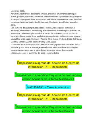Lawrence, 2020).
Por último, los hidratos de carbono simples, presentes en alimentos como pan
blanco, pasteles y cereales azucarados, se descomponen rápidamente en glucosa en
el cuerpo, lo que puede llevar a un aumento rápido de las concentraciones de azúcar
en sangre. (Martínez Steele, Baraldi, Louzada, Moubarac, Mozaffarian, Monteiro,
2016).
Este aumento de azúcar provoca picos de insulina, lo que puede contribuir al
desarrollo de resistencia a la misma y, eventualmente, diabetes tipo 2; además, los
hidratos de carbono simples son deficientes en fibra dietética y otros nutrientes
esenciales, lo que puede llevar a deficiencias nutricionales y al aumento de peso no
saludable a largo plazo. (Remnant y Adams, 2015; Alonso- Pedrero, Ojeda-Rodríguez,
Martínez-González, Zalba, Bes-Rastrollo y Marti, 2020).
El consumo excesivo de productos ultraprocesados (aquellos que contienen azúcar
refinada, grasas trans, aceites vegetales refinados e hidratos de carbono simples)
representan un riesgo para la salud. Estos alimentos están directamente
relacionados con el aumento de peso, enfermedades
📝Repasamos lo aprendido: Análisis de fuentes de
información TA1 – Mapa mental
📝Repasamos lo aprendido: Esquema de producción y
versión borrador de la Tarea Académica 1
🔴 (AC-S04-TA1) – Tarea Académica 1
📝Repasamos lo aprendido: Análisis de fuentes de
información TA1 – Mapa mental
📝Repasamos lo aprendido: Esquema de producción y
versión borrador de la Tarea Académica 1
 