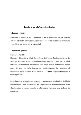 Consigna para la Tarea Académica 1
1. Logro a evaluar:
Al finalizar la unidad, el estudiante redacta textos administrativos de acuerdo
con una situación comunicativa, respetando sus características, su estructura
y considerando la normativa gramatical.
2. Indicación general:
Evaluación flexible.
El área de Bienestar y Salud Ocupacional de Integral Tec S.A., empresa de
servicios tecnológicos, ha detectado un incremento de problemas de salud
entre los colaboradores relacionados con malos hábitos alimenticios. Como
parte de una campaña interna de concientización, ha solicitado al
Departamento de Comunicación elaborar un correo informativo dirigido a
todo el personal.
Deberás revisar el siguiente mensaje y responder asumiendo el rol de Mario
Estremadoyro Cano, coordinador del Departamento de Comunicación. Para
ello, investiga el tema y organiza la información necesaria para elaborar tu
respuesta.
 