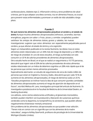 cardiovasculares, diabetes tipo 2, inflamación crónica y otros problemas de salud
crónicos, por lo que adoptar una dieta correcta, rica en alimentos frescos, es crucial
para prevenir estas enfermedades y promover un estilo de vida saludable a largo
plazo.
Fuente 2
De qué manera los alimentos ultraprocesados perjudican al cerebro y el estado de
ánimo Aunque muchos alimentos ultraprocesados (refrescos, caramelos, barritas
energéticas, yogures con sabor a fruta, pizzas y comidas congeladas) pueden
satisfacer los antojos de alimentos dulces, grasos y salados, las nuevas
investigaciones sugieren que estos alimentos son especialmente perjudiciales para el
cerebro, ya que afectan al estado de ánimo y a la cognición.
Según un metaanálisis publicado en la revista Nutrients, las dietas ricas en estos
alimentos están relacionadas con un 44% más de riesgo de depresión y un 48% más
de riesgo de ansiedad. En uno de estos estudios, el riesgo aumentaba con solo
consumir un 33 % de calorías procedentes de alimentos ultraprocesados.
Otro estudio hecho en Brasil, en el que se realizó un seguimiento a 10 775 personas,
descubrió que ingerir solo el 20% de las calorías procedentes de estos alimentos
estaba relacionado con un índice de deterioro cognitivo un 28% más rápido que el de
las personas que comían menos alimentos procesados.
Especialmente alarmante: un estudio de seguimiento de cerca de medio millón de
personas que vivían en Inglaterra, Escocia y Gales, descubrió que por cada 10 % de
aumento en los alimentos ultraprocesados, el riesgo de demencia subía un 25 %.
"Estudios prospectivos se inclinan hacia la idea de que consumir grandes cantidades
de alimentos ultraprocesados aumenta el riesgo de aparición de depresión en el
futuro", escribió Melissa M. Lane, investigadora principal del artículo de Nutrients. Es
investigadora postdoctoral en la Facultad de Medicina de la Universidad Deakin, en
Geelong (Australia).
Los aditivos, como ciertos edulcorantes artificiales y el glutamato monosódico,
también pueden interferir con la producción y liberación de sustancias químicas
cerebrales como la dopamina, la norepinefrina y la serotonina, que pueden afectar
negativamente el bienestar mental y emocional.
Otro problema de los alimentos ultraprocesados es que pueden crear adicción.
"Tienen más en común con un cigarrillo que con los alimentos de la madre
naturaleza", asegura Ashley Gearhardt, profesora de psicología de la Universidad de
Michigan (Estados Unidos).
 