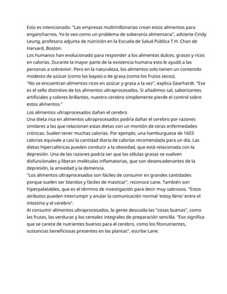 Esto es intencionado. “Las empresas multimillonarias crean estos alimentos para
engancharnos. Yo lo veo como un problema de soberanía alimentaria", advierte Cindy
Leung, profesora adjunta de nutrición en la Escuela de Salud Pública T.H. Chan de
Harvard, Boston.
Los humanos han evolucionado para responder a los alimentos dulces, grasos y ricos
en calorías. Durante la mayor parte de la existencia humana esto le ayudó a las
personas a sobrevivir. Pero en la naturaleza, los alimentos solo tienen un contenido
modesto de azúcar (como las bayas) o de grasa (como los frutos secos).
"No se encuentran alimentos ricos en azúcar y grasa a la vez", explica Gearhardt. "Ese
es el sello distintivo de los alimentos ultraprocesados. Si añadimos sal, saborizantes
artificiales y colores brillantes, nuestro cerebro simplemente pierde el control sobre
estos alimentos."
Los alimentos ultraprocesados dañan el cerebro
Una dieta rica en alimentos ultraprocesados podría dañar el cerebro por razones
similares a las que relacionan estas dietas con un montón de otras enfermedades
crónicas. Suelen tener muchas calorías. Por ejemplo, una hamburguesa de 1603
calorías equivale a casi la cantidad diaria de calorías recomendada para un día. Las
dietas hipercalóricas pueden conducir a la obesidad, que está relacionada con la
depresión. Una de las razones podría ser que las células grasas se vuelven
disfuncionales y liberan moléculas inflamatorias, que son desencadenantes de la
depresión, la ansiedad y la demencia.
"Los alimentos ultraprocesados son fáciles de consumir en grandes cantidades
porque suelen ser blandos y fáciles de masticar", reconoce Lane. También son
hiperpalatables, que es el término de investigación para decir muy sabrosos. "Estos
atributos pueden interrumpir y anular la comunicación normal 'estoy lleno' entre el
intestino y el cerebro".
Al consumir alimentos ultraprocesados, la gente descuida las "cosas buenas", como
las frutas, las verduras y los cereales integrales de preparación sencilla. "Eso significa
que se carece de nutrientes buenos para el cerebro, como los fitonutrientes,
sustancias beneficiosas presentes en las plantas", escribe Lane.
 