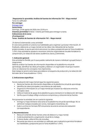 📝Repasamos lo aprendido: Análisis de fuentes de información TA1 – Mapa mental
Tarea no calificada•
Por entregar
Entregar tarea
Fecha límite
Domingo, 23 de agosto de 2026 a las 23:59 p.m.
Intentos permitidosTendrás 1 intento permitido para entregar tu tarea.
Indicaciones de la tarea
¡Practiquemos!
Tarea : Análisis de fuentes de información TA1 – Mapa mental
¡Te damos la bienvenida a esta actividad!
En esta tarea pondrás en práctica tus habilidades para organizar y procesar información. Al
finalizarla, elaborarás un mapa mental con las ideas más relevantes de las fuentes
proporcionadas, lo que te permitirá estructurar tus ideas y prepararte para la Tarea Académica
1 (TA1). Esta actividad te ayudará a reconocer cómo los organizadores visuales fortalecen la
comprensión y la redacción de textos académicos claros y coherentes.
1. Indicación general:
Esta actividad es flexible, por lo que puedes realizarla de manera individual o grupal (hasta 4
integrantes).
Deberás analizar las fuentes de información disponibles en la plataforma virtual de
aprendizaje, identificar las ideas principales y elaborar un organizador visual que muestre
cómo se relacionan los conceptos más importantes.
Este trabajo te servirá como base para elaborar el esquema de producción y la redacción del
borrador de la Tarea Académica 1 (TA1).
2. Indicaciones específicas:
Para la realización del mapa mental sigue los siguientes pasos:
 Revisa las fuentes de información disponibles en la plataforma virtual de aprendizaje.
 Identifica las ideas principales y secundarias de cada texto.
 Organiza la información en un mapa mental que muestre las relaciones entre los
conceptos clave.
 Utiliza el material de apoyo de la plataforma para orientarte en la elaboración del mapa.
 Verifica que el trabajo refleje una lectura comprensiva y coherente de las fuentes.
Para presentar la actividad, ten en cuenta lo siguiente:
 Entrega tu mapa mental en esta tarea en la plataforma virtual de aprendizaje. No se
admitirán trabajos enviados por correo, mensajería instantánea, etc.
 Sube tu archivo en formato PDF únicamente durante la semana de evaluación
correspondiente.
3. Recomendaciones
 Revisa el contenido de las fuentes antes de elaborar tu mapa mental.
 Cuida la presentación y organización visual de tu trabajo.
 Si tienes dudas, utiliza el foro de consultas.
 Recuerda que esta es una actividad no calificada, pero realizarla te permitirá fortalecer
tus habilidades y prepararte para la Tarea Académica 1 (TA1).
 