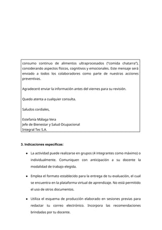 3. Indicaciones específicas:
● La actividad puede realizarse en grupos (4 integrantes como máximo) o
individualmente. Comuniquen con anticipación a su docente la
modalidad de trabajo elegida.
● Emplea el formato establecido para la entrega de tu evaluación, el cual
se encuentra en la plataforma virtual de aprendizaje. No está permitido
el uso de otros documentos.
● Utiliza el esquema de producción elaborado en sesiones previas para
redactar tu correo electrónico. Incorpora las recomendaciones
brindadas por tu docente.
consumo continuo de alimentos ultraprocesados (“comida chatarra”),
considerando aspectos físicos, cognitivos y emocionales. Este mensaje será
enviado a todos los colaboradores como parte de nuestras acciones
preventivas.
Agradeceré enviar la información antes del viernes para su revisión.
Quedo atenta a cualquier consulta.
Saludos cordiales,
Estefanía Málaga Vera
Jefe de Bienestar y Salud Ocupacional
Integral Tec S.A.
 